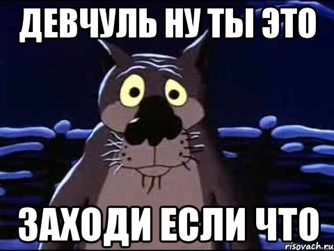 Девчуль ну ты это Заходи если что