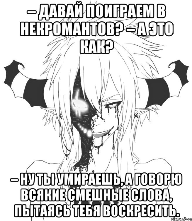 – Давай поиграем в некромантов? – А это как? – Ну ты умираешь, а говорю всякие смешные слова, пытаясь тебя воскресить.