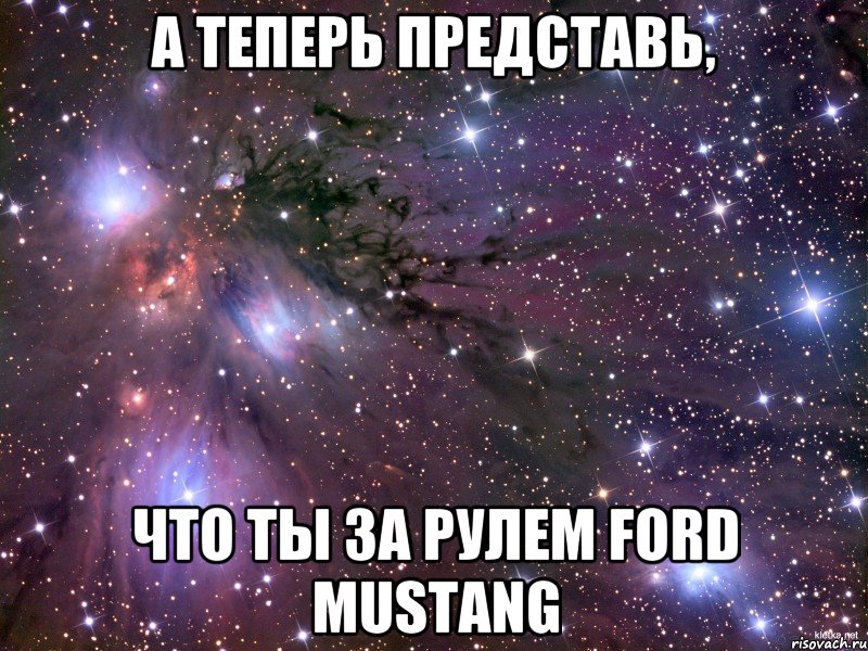 А ТЕПЕРЬ ПРЕДСТАВЬ, ЧТО ТЫ ЗА РУЛЕМ FORD MUSTANG, Мем Космос