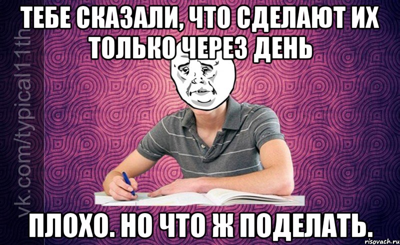 тебе сказали, что сделают их только через день плохо. но что ж поделать.
