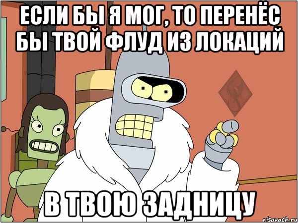если бы я мог, то перенёс бы твой флуд из локаций в твою задницу, Мем ОР Бендер