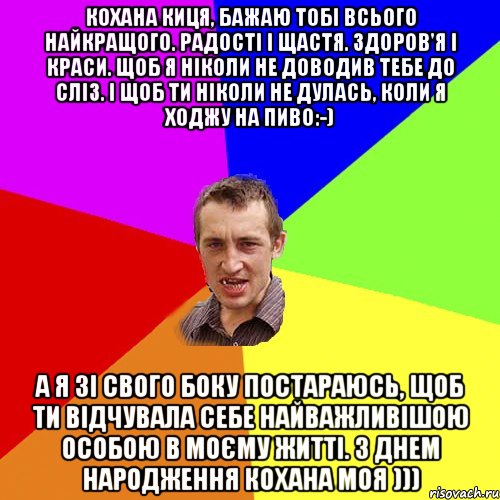 Кохана киця, бажаю тобі всього найкращого. Радості і щастя. Здоров'я і краси. Щоб я ніколи не доводив тебе до сліз. І щоб ти ніколи не дулась, коли я ходжу на пиво:-) А я зі свого боку постараюсь, щоб ти відчувала себе найважливішою особою в моєму житті. З Днем Народження кохана моя ))), Мем Чоткий паца