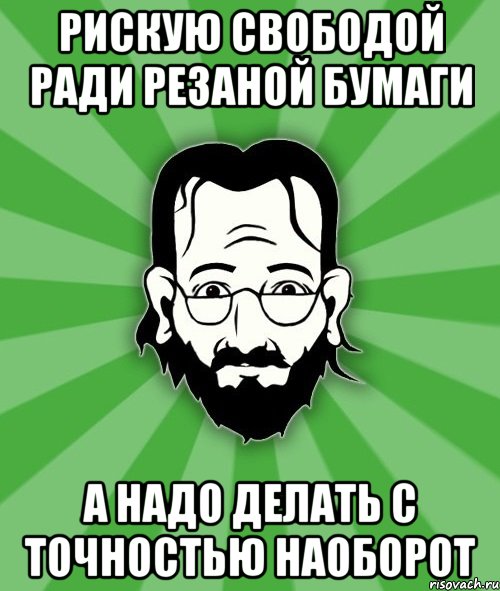 Рискую свободой ради резаной бумаги а надо делать с точностью наоборот