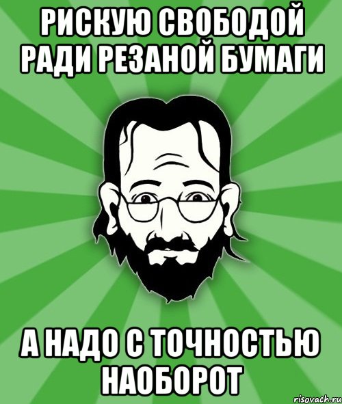Рискую свободой ради резаной бумаги а надо с точностью наоборот