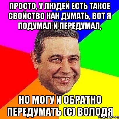 Просто, у людей есть такое свойство как думать, вот я подумал и передумал, но могу и обратно передумать (с) Володя, Мем Петросяныч