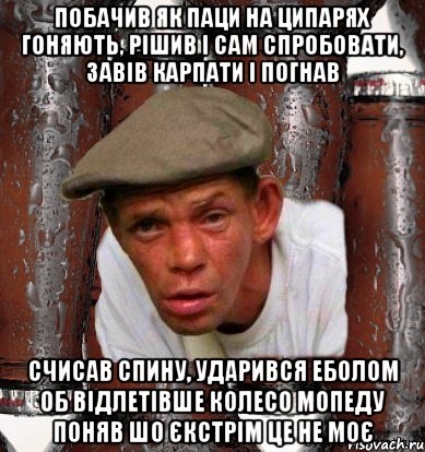 Побачив як паци на ципарях гоняють, рішив і сам спробовати, завів карпати і погнав Счисав спину, ударився еболом об відлетівше колесо мопеду поняв шо єкстрім це не моє