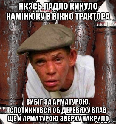 Якэсь падло кинуло камінюку в вікно трактора Вибіг за арматурою, спотикнувся об деревяху впав ще й арматурою зверху накрило