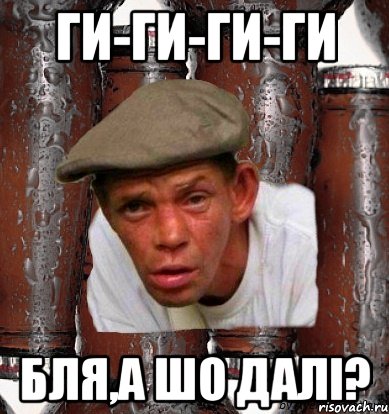 ги-ги-ги-ги бля,а шо далі?
