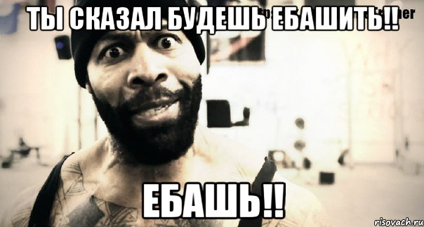 ты сказал будешь ебашить!! ЕБАШЬ!!