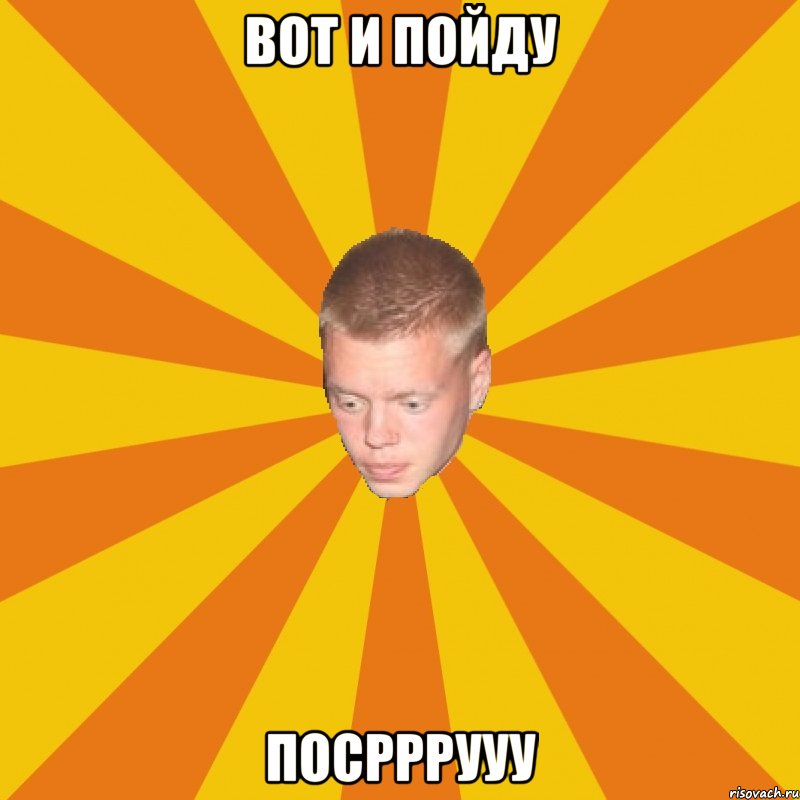 Вот и пойду ПОСРРРУУУ
