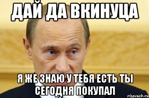 ДАЙ ДА ВКИНУЦА Я ЖЕ ЗНАЮ У ТЕБЯ ЕСТЬ ТЫ СЕГОДНЯ ПОКУПАЛ, Мем путин