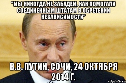 "Мы никогда не забудем, как помогали Соединенным Штатам в обретении независимости" В.В. Путин, Сочи, 24 октября 2014 г., Мем путин