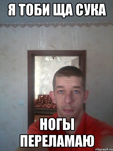я тоби ща сука ногы переламаю