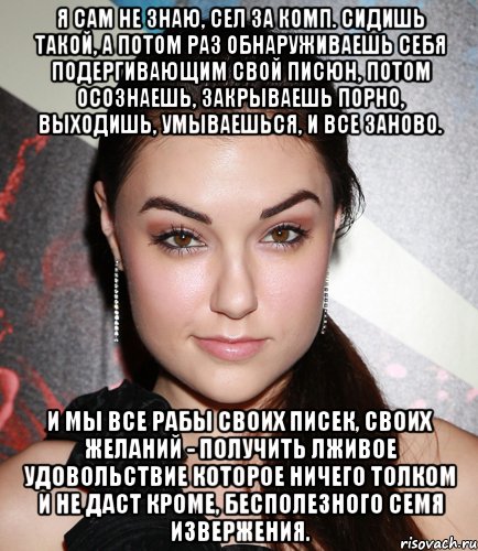 Я сам не знаю, сел за комп. Сидишь такой, а потом раз обнаруживаешь себя подергивающим свой писюн, потом осознаешь, закрываешь порно, выходишь, умываешься, и все заново. И мы все рабы своих писек, своих желаний - получить лживое удовольствие которое ничего толком и не даст кроме, бесполезного семя извержения., Мем  Саша Грей улыбается