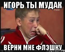 Игорь ты мудак Верни мне флэшку