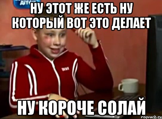 Ну этот же есть ну который вот это делает Ну короче солай, Мем Сашок (радостный)