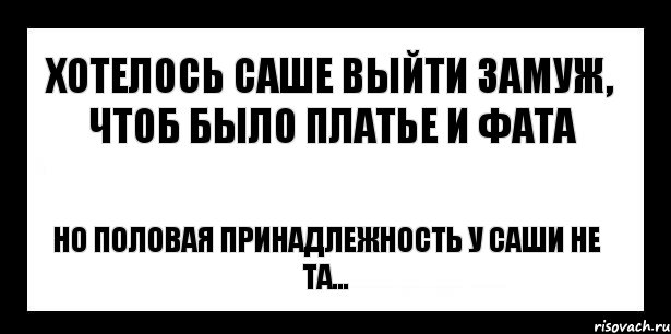 хотелось саше выйти замуж, чтоб было платье и фата но половая принадлежность у саши не та...