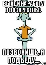 Выйди на работу в воскресенье. Позвонишь, я подъеду..., Мем Сквидвард в полный рост