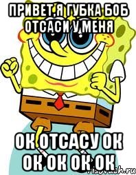 Привет,я Губка боб отсаси у меня ок отсасу ок ок ок ок ок, Мем спанч боб