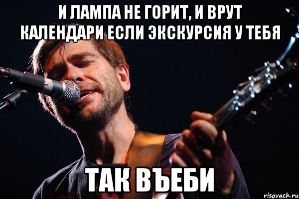 и лампа не горит, и врут календари если экскурсия у тебя так въеби