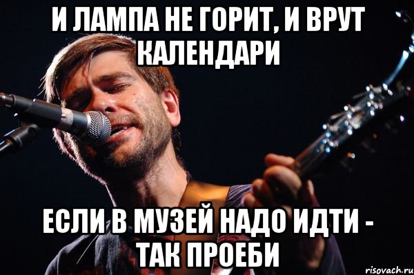 и лампа не горит, и врут календари если в музей надо идти - так проеби
