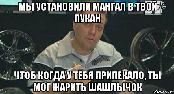 мы установили мангал в твой пукан чтоб когда у тебя припекало, ты мог жарить шашлычок, Мем Монитор (тачка на прокачку)