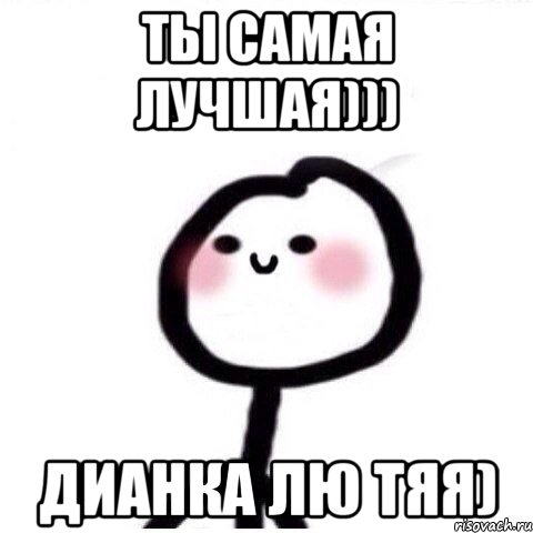 Ты самая лучшая))) Дианка лю тяя)