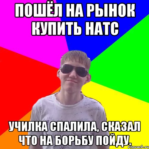 Пошёл на рынок купить натс Училка спалила, сказал что на борьбу пойду.