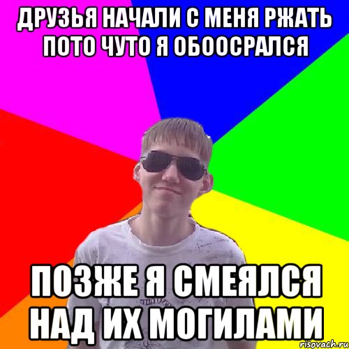 Друзья начали с меня ржать пото чуто я обоосрался позже я смеялся над их могилами