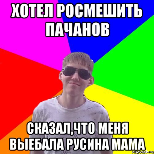 Хотел росмешить пачанов сказал,что меня выебала Русина мама