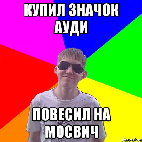 Купил значок ауди повесил на мосвич