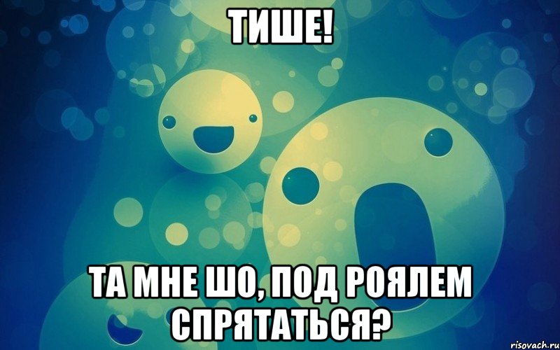 Тише! Та мне шо, под роялем спрятаться?