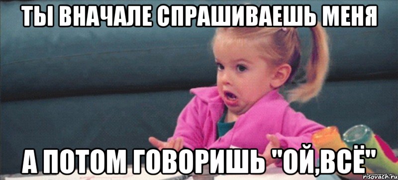 ты вначале спрашиваешь меня а потом говоришь "Ой,всё", Мем  Ты говоришь (девочка возмущается)