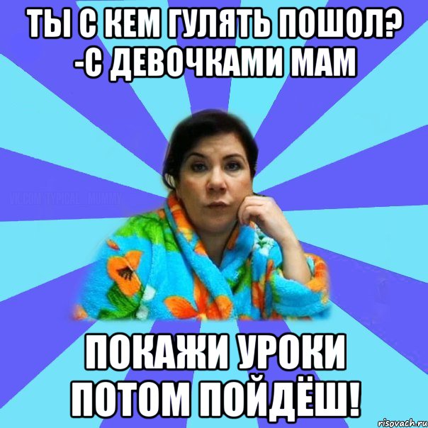 ты с кем гулять пошол? -с девочками мам покажи уроки потом пойдёш!, Мем типичная мама