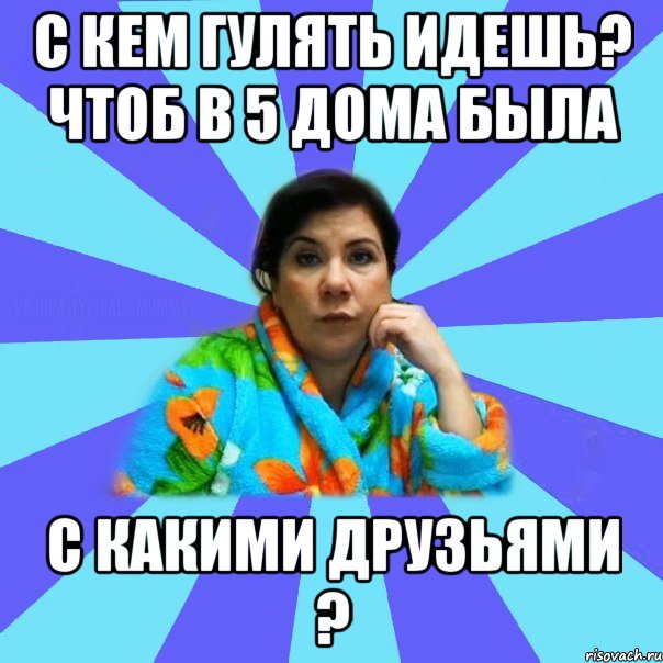 С кем гулять идешь? Чтоб в 5 дома была С какими друзьями ?, Мем типичная мама