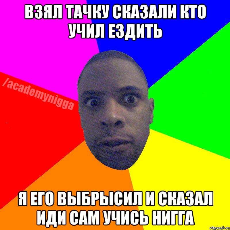 Взял тачку сказали кто учил ездить я его выбрысил и сказал иди сам учись нигга, Мем  ТИПИЧНЫЙ НЕГР