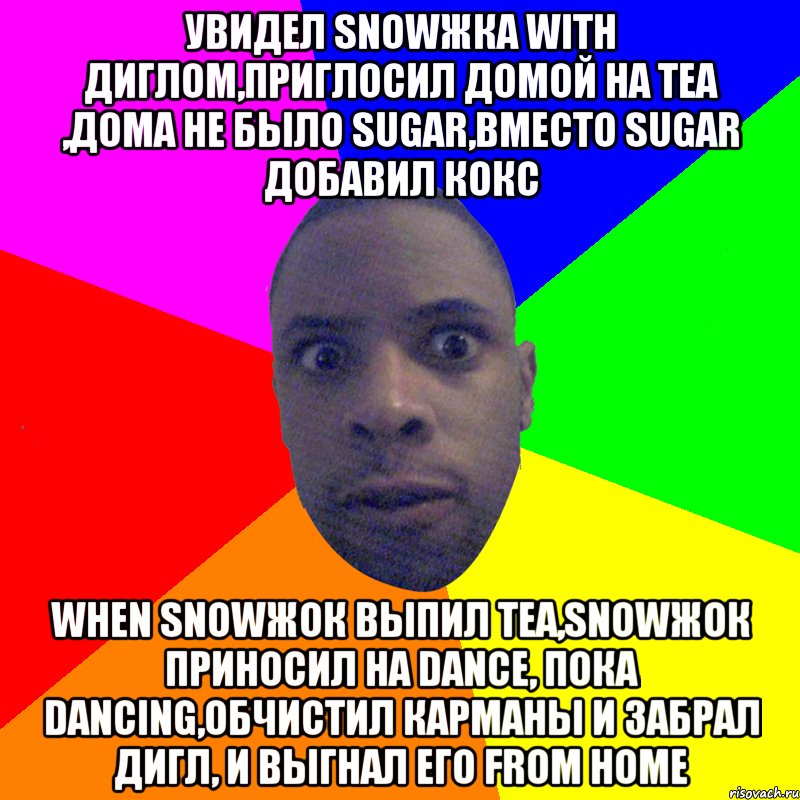 Увидел snowжка with диглом,приглосил домой на tea ,дома не было sugar,вместо sugar добавил кокс When snowжок выпил tea,snowжок приносил на dance, пока dancing,обчистил карманы и забрал дигл, и выгнал его from home, Мем  Типичный Негр