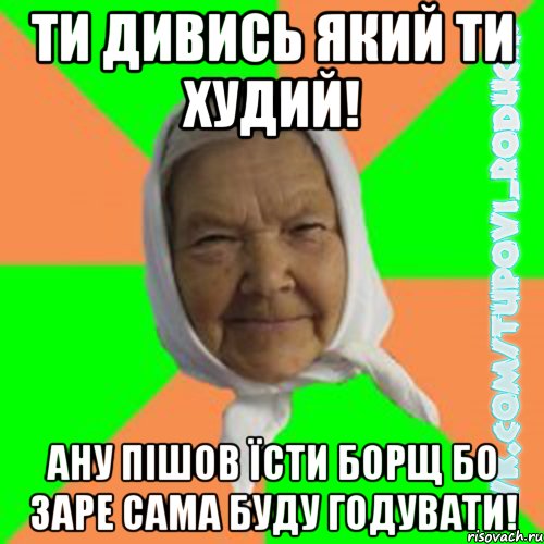 Ти дивись який ти худий! Ану пішов їсти борщ бо заре сама буду годувати!