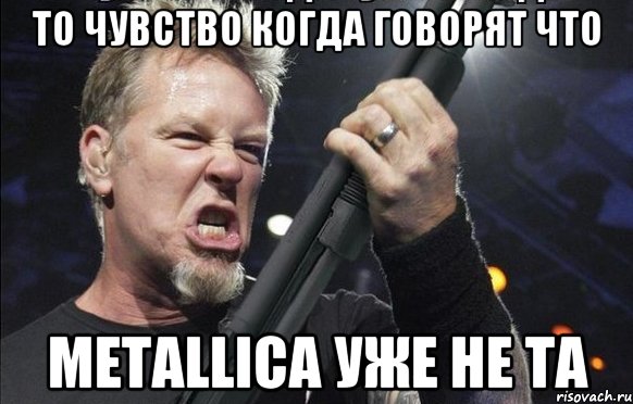 То чувство когда говорят что Metallica уже не та, Мем То чувство когда