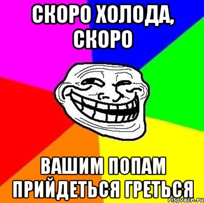 скоро холода, скоро Вашим попам прийдеться греться, Мем Тролль Адвайс