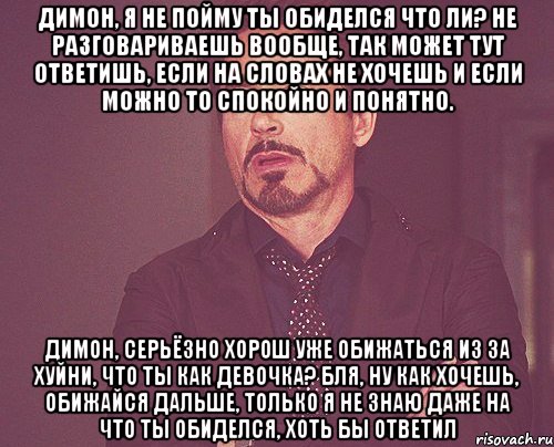 Димон, я не пойму ты обиделся что ли? Не разговариваешь вообще, так может тут ответишь, если на словах не хочешь и если можно то спокойно и понятно. Димон, серьёзно хорош уже обижаться из за хуйни, что ты как девочка? Бля, ну как хочешь, обижайся дальше, только я не знаю даже на что ты обиделся, хоть бы ответил, Мем твое выражение лица