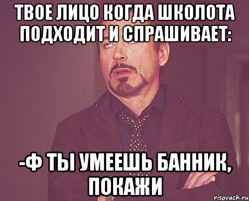 ТВОЕ ЛИЦО КОГДА ШКОЛОТА ПОДХОДИТ И СПРАШИВАЕТ: -Ф ТЫ УМЕЕШЬ БАННИК, ПОКАЖИ, Мем твое выражение лица