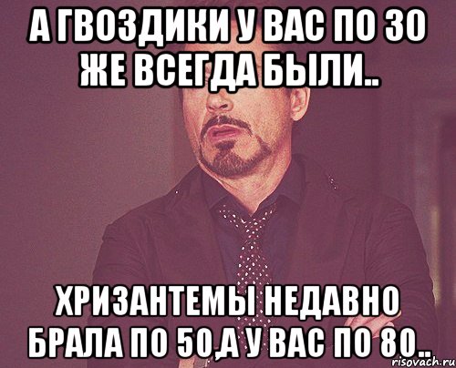 А гвоздики у вас по 30 же всегда были.. Хризантемы недавно брала по 50,а у вас по 80.., Мем твое выражение лица