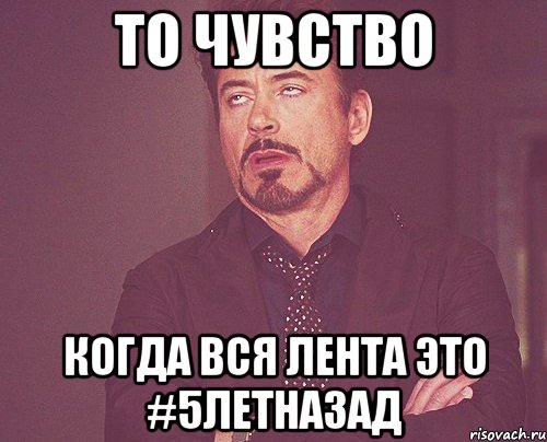 ТО ЧУВСТВО КОГДА ВСЯ ЛЕНТА ЭТО #5ЛЕТНАЗАД, Мем твое выражение лица