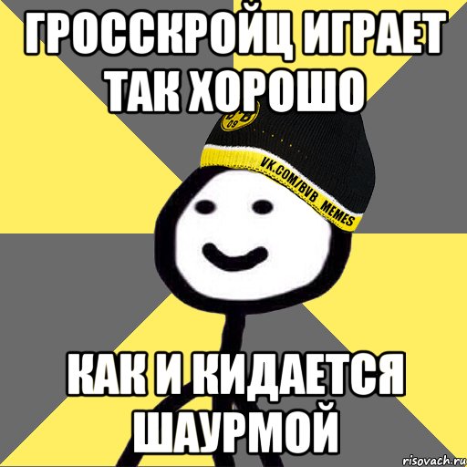 гросскройц играет так хорошо как и кидается шаурмой
