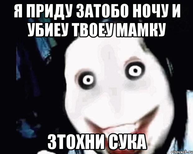 я приду затобо ночу и убиеу твоеу мамку зтохни сука