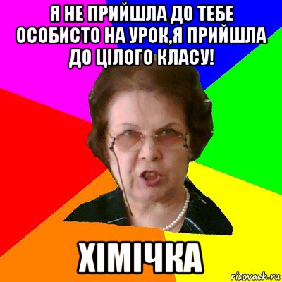 Я не прийшла до тебе особисто на урок,я прийшла до цілого класу! Хімічка, Мем Типичная училка