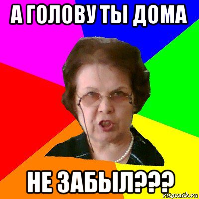 А ГОЛОВУ ТЫ ДОМА НЕ ЗАБЫЛ???, Мем Типичная училка