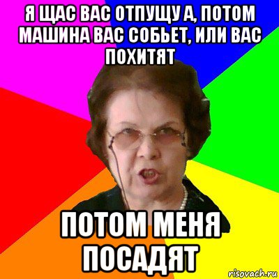 Я щас вас отпущу а, потом машина вас собьет, или вас похитят Потом меня посадят, Мем Типичная училка