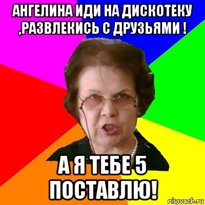 Ангелина иди На дискотеку ,развлекись с друзьями ! А я тебе 5 поставлю!, Мем Типичная училка